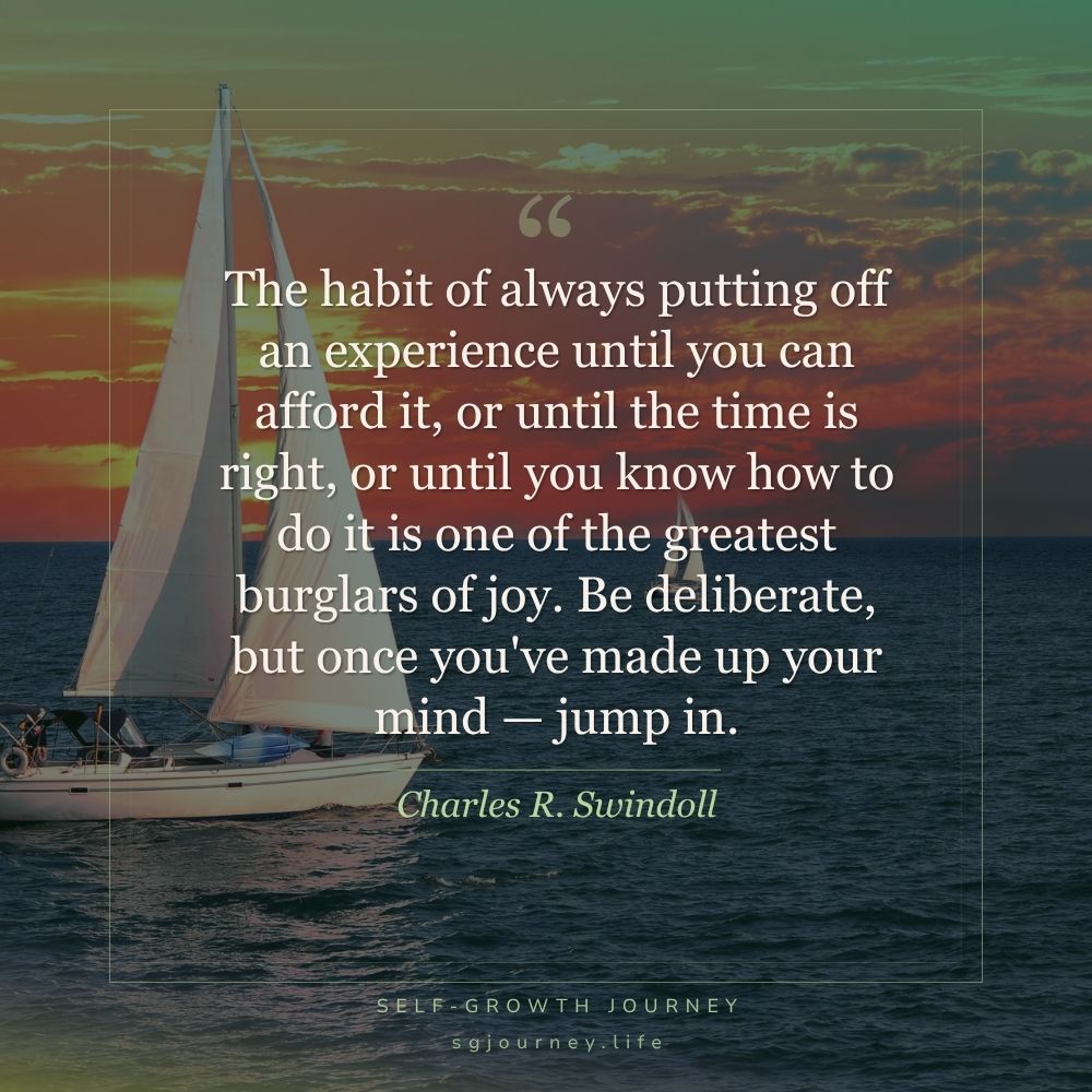 The habit of always putting off an experience until you can afford it, or until the time is right, or until you know how to do it is one of the greatest burglars of joy. Be deliberate, but once you've made up your mind — jump in.